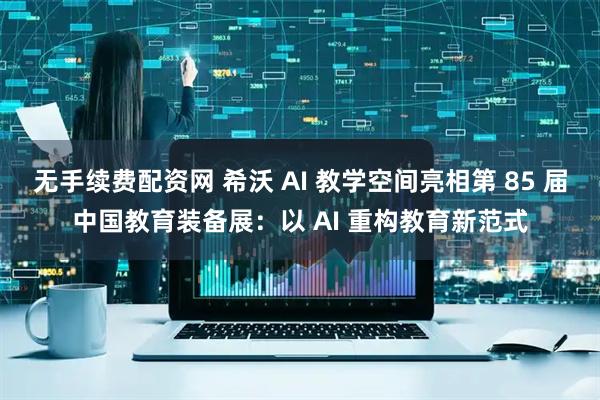 无手续费配资网 希沃 AI 教学空间亮相第 85 届中国教育装备展：以 AI 重构教育新范式