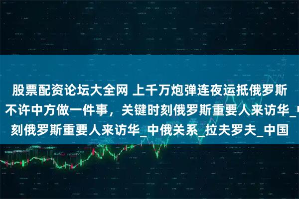 股票配资论坛大全网 上千万炮弹连夜运抵俄罗斯，特朗普对华提要求，不许中方做一件事，关键时刻俄罗斯重要人来访华_中俄关系_拉夫罗夫_中国