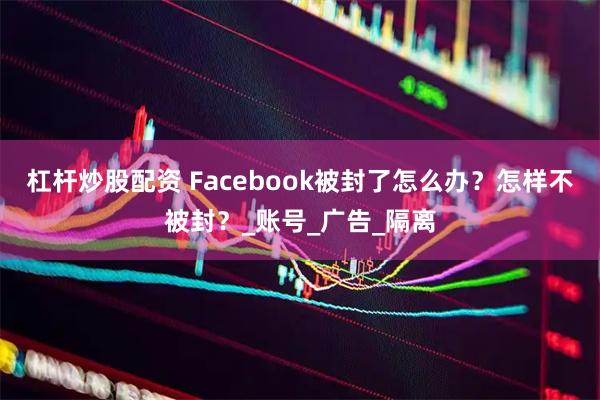 杠杆炒股配资 Facebook被封了怎么办？怎样不被封？_账号_广告_隔离