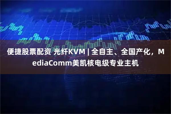 便捷股票配资 光纤KVM | 全自主、全国产化，MediaComm美凯核电级专业主机