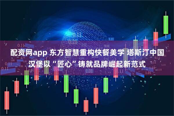 配资网app 东方智慧重构快餐美学 塔斯汀中国汉堡以“匠心”铸就品牌崛起新范式