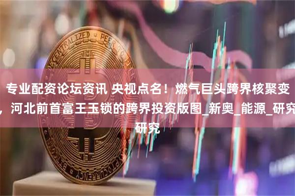 专业配资论坛资讯 央视点名！燃气巨头跨界核聚变，河北前首富王玉锁的跨界投资版图_新奥_能源_研究