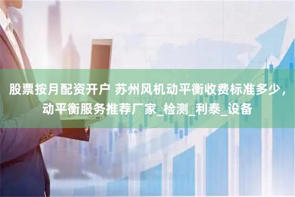 股票按月配资开户 苏州风机动平衡收费标准多少，动平衡服务推荐厂家_检测_利泰_设备