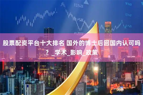 股票配资平台十大排名 国外的博士后回国内认可吗？_学术_影响_政策