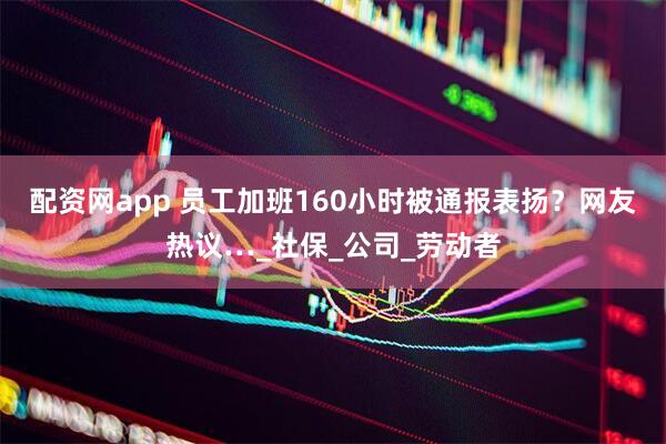 配资网app 员工加班160小时被通报表扬？网友热议…_社保_公司_劳动者