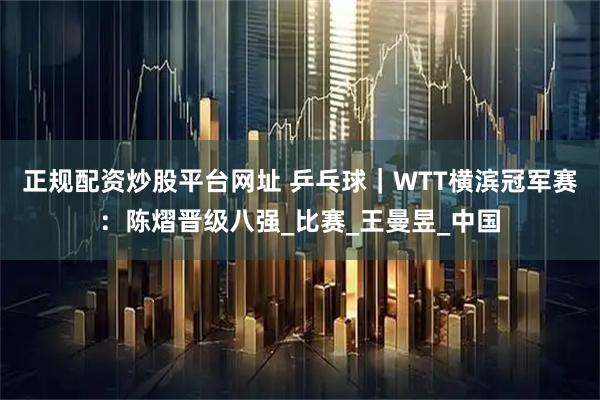 正规配资炒股平台网址 乒乓球｜WTT横滨冠军赛：陈熠晋级八强_比赛_王曼昱_中国