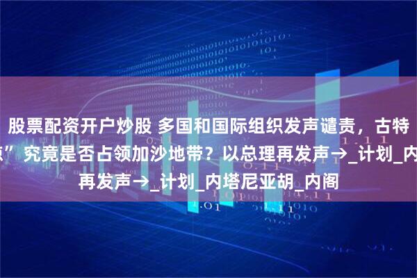 股票配资开户炒股 多国和国际组织发声谴责，古特雷斯“深感震惊” 究竟是否占领加沙地带？以总理再发声→_计划_内塔尼亚胡_内阁