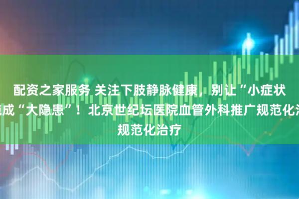 配资之家服务 关注下肢静脉健康，别让“小症状”拖成“大隐患”！北京世纪坛医院血管外科推广规范化治疗