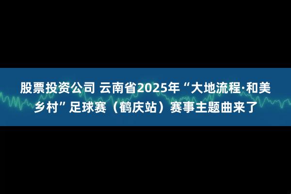 股票投资公司 云南省2025年“大地流程·和美乡村”足球赛（鹤庆站）赛事主题曲来了