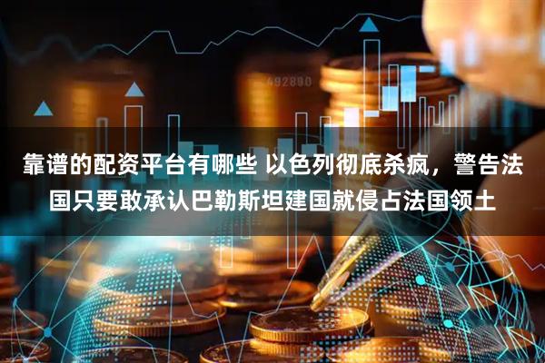 靠谱的配资平台有哪些 以色列彻底杀疯，警告法国只要敢承认巴勒斯坦建国就侵占法国领土