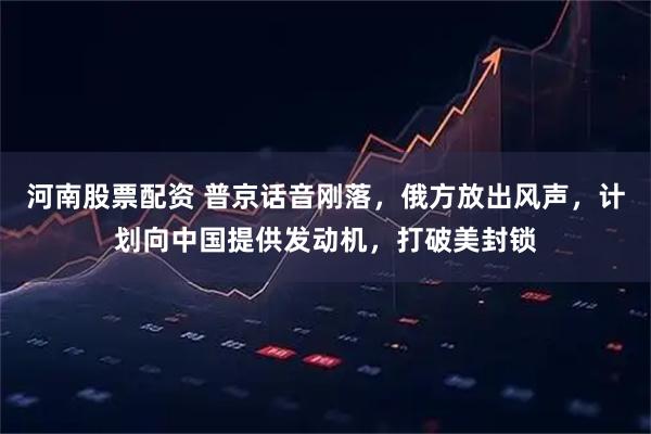 河南股票配资 普京话音刚落，俄方放出风声，计划向中国提供发动机，打破美封锁