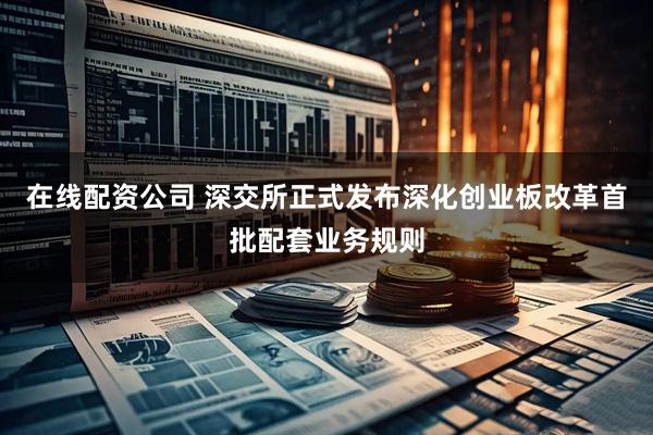 在线配资公司 深交所正式发布深化创业板改革首批配套业务规则
