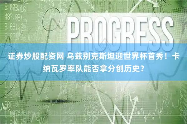证券炒股配资网 乌兹别克斯坦迎世界杯首秀！卡纳瓦罗率队能否拿分创历史？