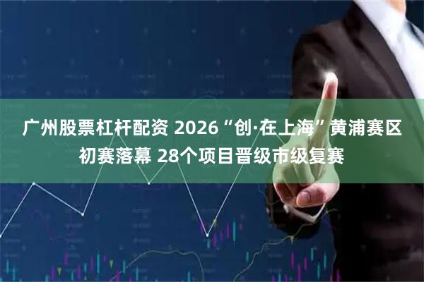 广州股票杠杆配资 2026“创·在上海”黄浦赛区初赛落幕 28个项目晋级市级复赛