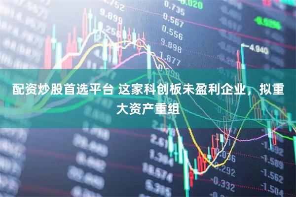 配资炒股首选平台 这家科创板未盈利企业,拟重大资产重组