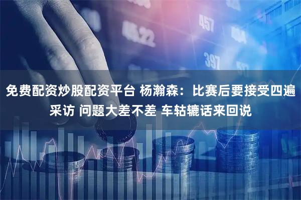 免费配资炒股配资平台 杨瀚森：比赛后要接受四遍采访 问题大差不差 车轱辘话来回说